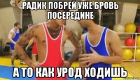 радик побрей уже бровь посередине а то как урод ходишь