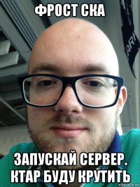фрост ска запускай сервер. ктар буду крутить