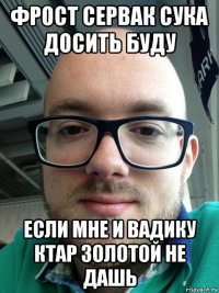 фрост сервак сука досить буду если мне и вадику ктар золотой не дашь