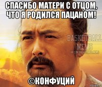 спасибо матери с отцом, что я родился пацаном! ©конфуций