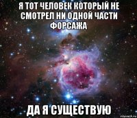 я тот человек который не смотрел ни одной части форсажа да я существую