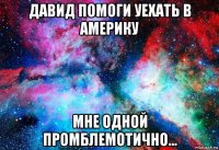 давид помоги уехать в америку мне одной промблемотично...