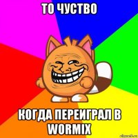 то чуство когда переиграл в wormix