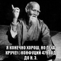  я конечно хорош, но леха круче!©конфуций 479 год до н. э.