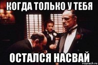 когда только у тебя остался насвай
