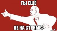 ты ещё не на стриме?