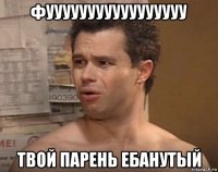 фууууууууууууууууу твой парень ебанутый