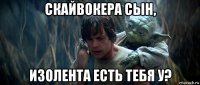 скайвокера сын, изолента есть тебя у?