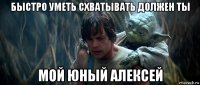 быстро уметь схватывать должен ты мой юный алексей