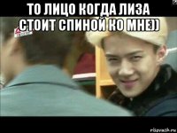 то лицо когда лиза стоит спиной ко мне)) 