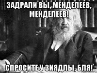 задрали вы, менделеев, менделеев! спросите у зиядлы, бля!