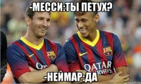 -месси:ты петух? -неймар:да