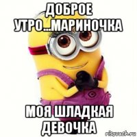 доброе утро...мариночка моя шладкая девочка