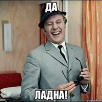 да ладна!