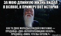 за мою длинную жизнь видал я всякое, к примеру вот история как то двое молодых людей в магазине — продавцу: «два «велкопоповицких козела»… продавец: «вижу. что вы хотели.?»