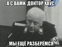 а с вами, доктор хаус, мы ещё разберёмся