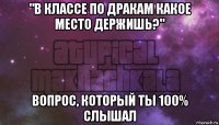 "в классе по дракам какое место держишь?" вопрос, который ты 100% слышал