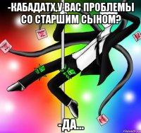 -кабадатх,у вас проблемы со старшим сыном? -да...