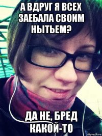 а вдруг я всех заебала своим нытьем? да не, бред какой-то