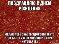 поздравляю с днем рождения желаю тебе счасть здоровья,и что все было у тебя хорошо p.s икра китовая (r)