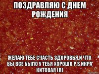 поздравляю с днем рождения желаю тебе счасть здоровья,и что бы все было у тебя хорошо p.s икра китовая (r)