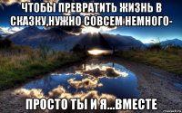 чтобы превратить жизнь в сказку,нужно совсем немного- просто ты и я...вместе