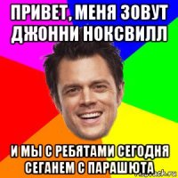 привет, меня зовут джонни ноксвилл и мы с ребятами сегодня сеганем с парашюта