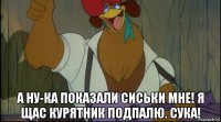  а ну-ка показали сиськи мне! я щас курятник подпалю. сука!