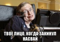  твое лицо, когда закинул насвай