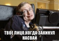  твое лицо,когда закинул насвай