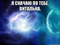 я скачаю по тебе, виталька. 