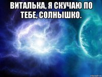 виталька, я скучаю по тебе, солнышко. 