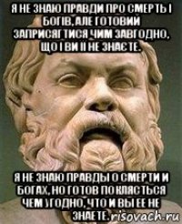 я не знаю правди про смерть і богів, але готовий заприсягтися чим завгодно, що і ви її не знаєте. я не знаю правды о смерти и богах, но готов поклясться чем угодно, что и вы ее не знаете.