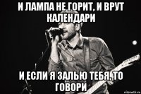 и лампа не горит, и врут календари и если я залью тебя, то говори