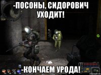 -посоны, сидорович уходит! -кончаем урода!