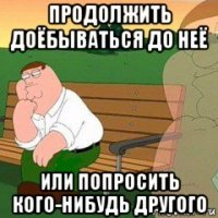 продолжить доёбываться до неё или попросить кого-нибудь другого