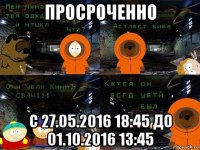 просроченно с 27.05.2016 18:45 до 01.10.2016 13:45