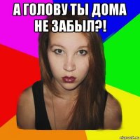 а голову ты дома не забыл?! 