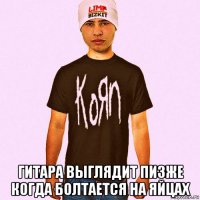  гитара выглядит пизже когда болтается на яйцах