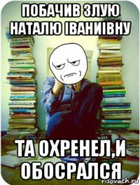 побачив злую наталю іваниівну та охренел,и обосрался