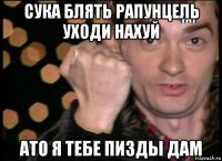сука блять рапунцель уходи нахуй ато я тебе пизды дам