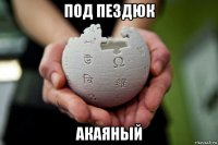 под пездюк акаяный