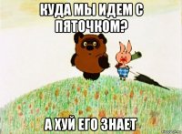 куда мы идем с пяточком? а хуй его знает