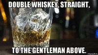 double whiskey, straight, to the gentleman above.