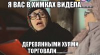 я вас в химках видела........ деревянными хуями торговали..............
