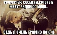 сочувстую соседям,которые живут рядом со мной.. ведь я очень громко пою ))