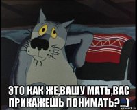  это как же,вашу мать,вас прикажешь понимать?...)