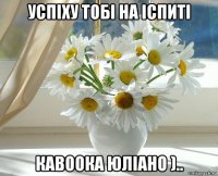 успіху тобі на іспиті кавоока юліано )..