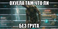 охуела там что ли без грута
