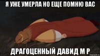 я уже умерла но еще помню вас драгоценный давид м р